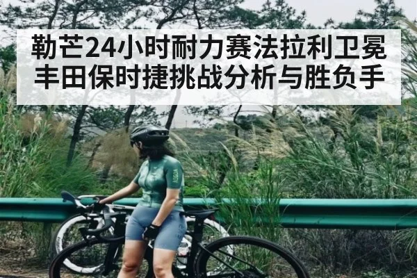 勒芒24小时耐力赛法拉利卫冕 丰田保时捷挑战分析与胜负手