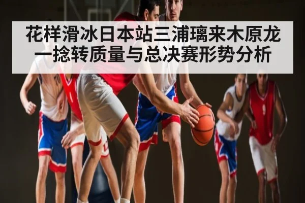 花样滑冰日本站三浦璃来木原龙一捻转质量与总决赛形势分析