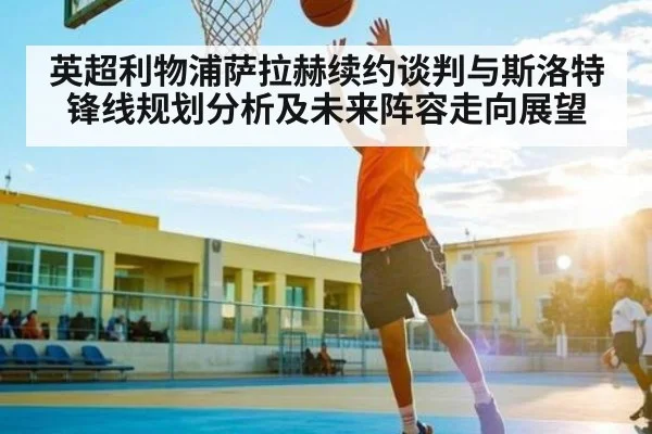 英超利物浦萨拉赫续约谈判与斯洛特锋线规划分析及未来阵容走向展望