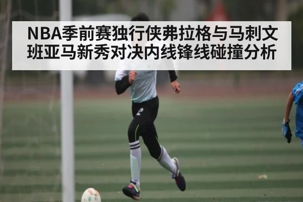 NBA季前赛独行侠弗拉格与马刺文班亚马新秀对决内线锋线碰撞分析